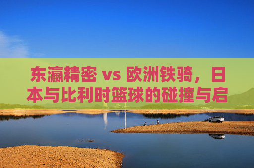 东瀛精密 vs 欧洲铁骑，日本与比利时篮球的碰撞与启示，东瀛精密VS欧洲铁骑，篮球碰撞的启示