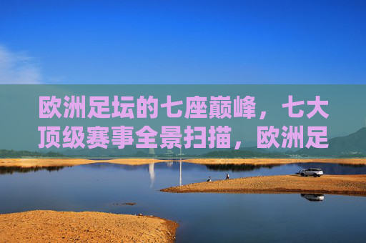 欧洲足坛的七座巅峰，七大顶级赛事全景扫描，欧洲足坛七座巅峰赛事全景扫描
