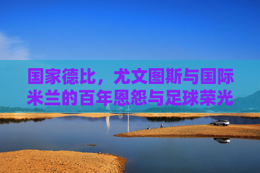 国家德比,尤文图斯与国际米兰的百年恩怨与足球荣光,国家德比百年恩怨,尤文图斯与国际米兰的足球荣光