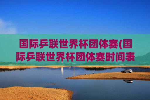 国际乒联世界杯团体赛(国际乒联世界杯团体赛时间表)