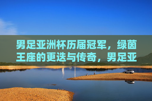 男足亚洲杯历届冠军,绿茵王座的更迭与传奇,男足亚洲杯,绿茵王座的更迭与传奇