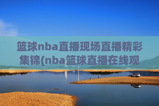 篮球nba直播现场直播精彩集锦(nba篮球直播在线观看高清直播视频)NBA高清直播现场精彩集锦在线观看