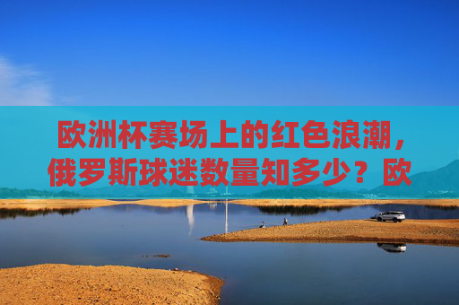 欧洲杯赛场上的红色浪潮,俄罗斯球迷数量知多少?欧洲杯红色浪潮,俄罗斯球迷数量几何?