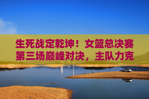 生死战定乾坤！女篮总决赛第三场巅峰对决，主队力克对手手握赛点，生死战定乾坤！女篮总决赛第三场巅峰对决主队力克对手手握赛点
