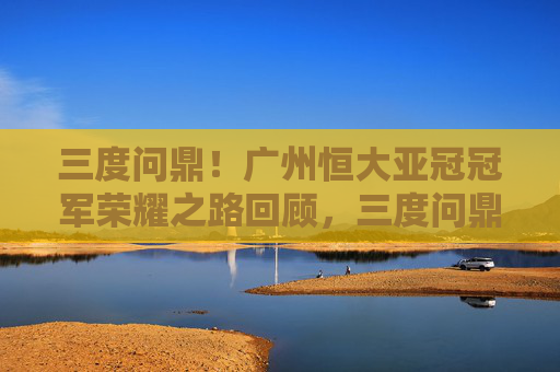 三度问鼎！广州恒大亚冠冠军荣耀之路回顾，三度问鼎！广州恒大亚冠冠军荣耀之路回顾