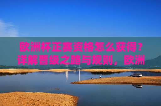 欧洲杯正赛资格怎么获得？详解晋级之路与规则，欧洲杯正赛资格晋级之路与规则详解