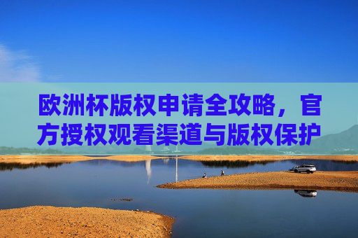 欧洲杯版权申请全攻略，官方授权观看渠道与版权保护指南，欧洲杯版权申请全攻略，官方授权渠道与保护指南