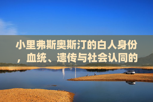 小里弗斯奥斯汀的白人身份,血统、遗传与社会认同的多重解析,小里弗斯奥斯汀的白人身份,血统、遗传与社会认同的多重解析