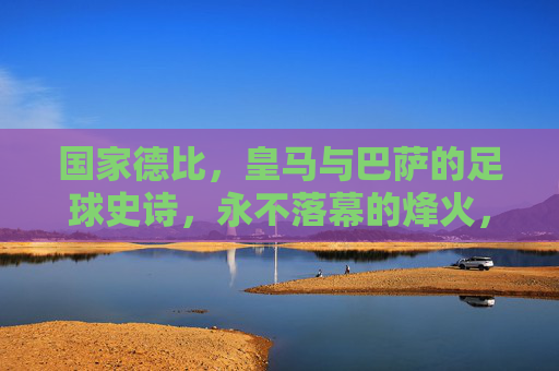 国家德比，皇马与巴萨的足球史诗，永不落幕的烽火，国家德比，皇马巴萨永不落幕的史诗烽火