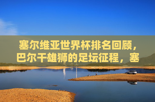 塞尔维亚世界杯排名回顾,巴尔干雄狮的足坛征程,塞尔维亚世界杯排名回顾,巴尔干雄狮的足坛征程