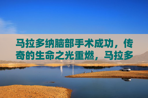 马拉多纳脑部手术成功，传奇的生命之光重燃，马拉多纳脑部手术成功 传奇生命之光重燃