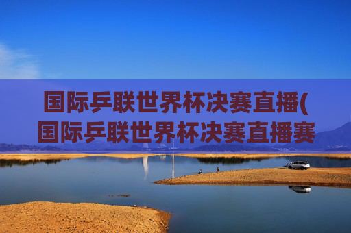 国际乒联世界杯决赛直播(国际乒联世界杯决赛直播赛程今日)