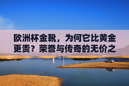 欧洲杯金靴，为何它比黄金更贵？荣誉与传奇的无价之碑，欧洲杯金靴，比黄金更贵的荣誉传奇碑