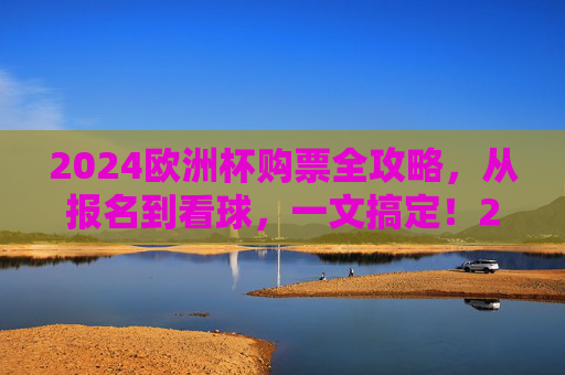 2024欧洲杯购票全攻略，从报名到看球，一文搞定！2024欧洲杯购票全攻略，从报名到看球一文搞定