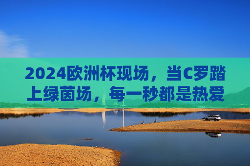 2024欧洲杯现场，当C罗踏上绿茵场，每一秒都是热爱的史诗，C罗2024欧洲杯绿茵场，热爱的史诗