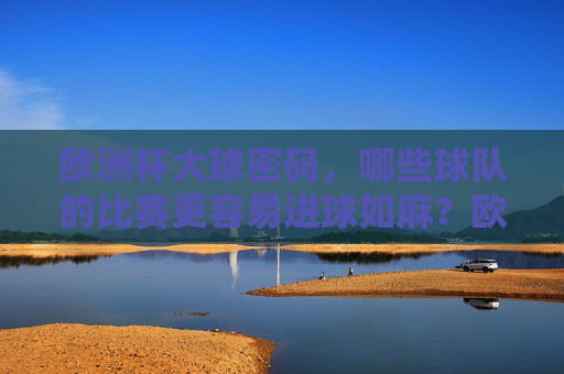 欧洲杯大球密码，哪些球队的比赛更容易进球如麻？欧洲杯大球密码，哪些球队比赛进球如麻？