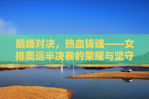 巅峰对决，热血铸魂——女排奥运半决赛的荣耀与坚守，巅峰对决，热血铸魂——女排奥运半决赛荣耀坚守