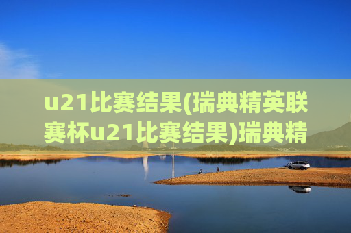 u21比赛结果(瑞典精英联赛杯u21比赛结果)瑞典精英联赛杯U21比赛结果