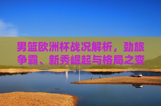 男篮欧洲杯战况解析，劲旅争霸、新秀崛起与格局之变，男篮欧洲杯战况解析，劲旅争霸、新秀崛起与格局之变
