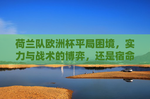 荷兰队欧洲杯平局困境,实力与战术的博弈,还是宿命的轮回?荷兰队欧洲杯平局困局,实力战术博弈还是宿命轮回?