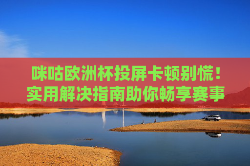 咪咕欧洲杯投屏卡顿别慌！实用解决指南助你畅享赛事，咪咕欧洲杯投屏卡顿解决指南，畅享赛事无忧