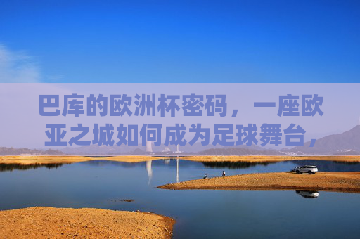 巴库的欧洲杯密码，一座欧亚之城如何成为足球舞台，欧亚之城巴库，欧洲杯足球舞台的密码