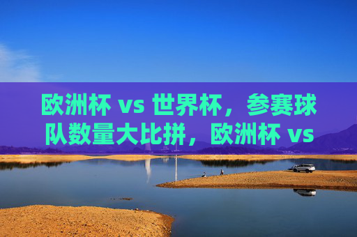 欧洲杯 vs 世界杯，参赛球队数量大比拼，欧洲杯 vs 世界杯，参赛球队数量比拼