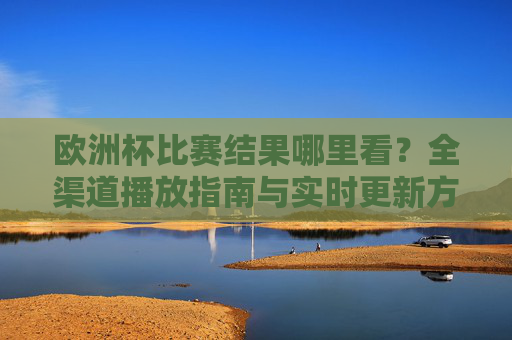 欧洲杯比赛结果哪里看?全渠道播放指南与实时更新方式,欧洲杯全渠道观看指南,结果查询与实时更新方式