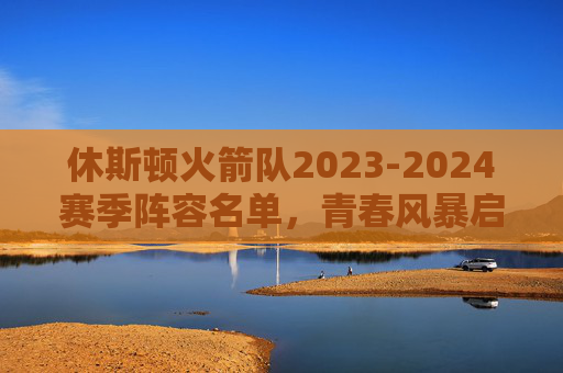 休斯顿火箭队2023-2024赛季阵容名单，青春风暴启航，重建之路蓄力，休斯顿火箭2023-2024赛季，青春风暴启航，重建之路蓄力