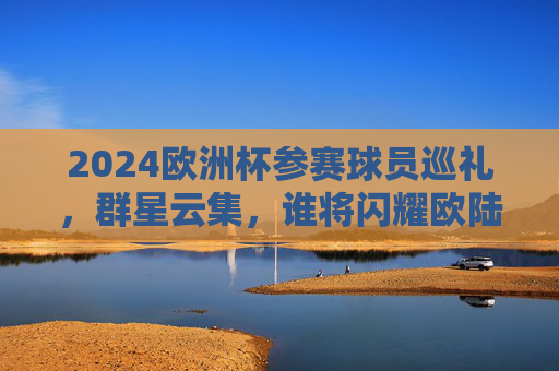 2024欧洲杯参赛球员巡礼，群星云集，谁将闪耀欧陆？2024欧洲杯球员巡礼，群星云集，谁将闪耀欧陆？