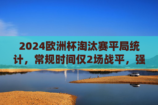2024欧洲杯淘汰赛平局统计，常规时间仅2场战平，强队对决成平局主战场，2024欧洲杯淘汰赛，强队对决成平局主战场，常规时间仅2场战平