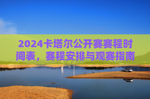 2024卡塔尔公开赛赛程时间表,赛程安排与观赛指南,2024卡塔尔公开赛赛程时间表与观赛指南