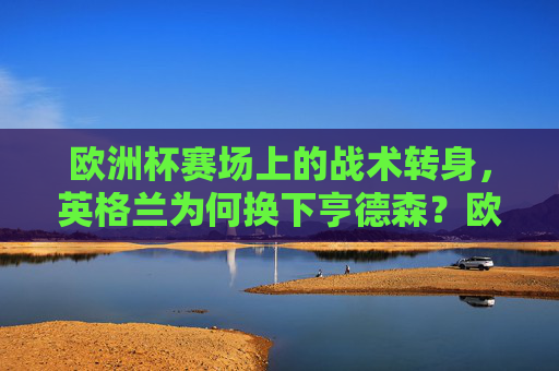 欧洲杯赛场上的战术转身,英格兰为何换下亨德森?欧洲杯英格兰战术转身,换下亨德森为何?