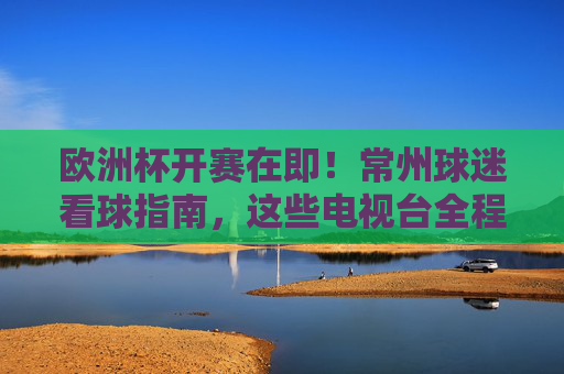 欧洲杯开赛在即!常州球迷看球指南,这些电视台全程直播,欧洲杯开赛在即!常州球迷看球指南,这些电视台全程直播