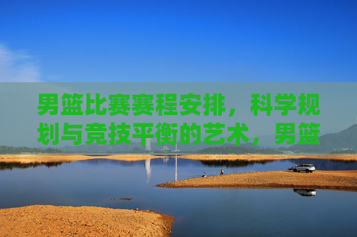 男篮比赛赛程安排,科学规划与竞技平衡的艺术,男篮赛程安排,科学规划与竞技平衡的艺术