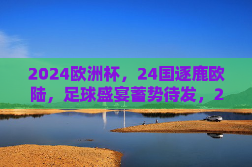 2024欧洲杯，24国逐鹿欧陆，足球盛宴蓄势待发，2024欧洲杯，24国逐鹿欧陆，足球盛宴蓄势待发