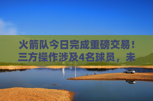 火箭队今日完成重磅交易!三方操作涉及4名球员,未来引锋瞄准3D侧翼,火箭队三方交易4名球员完成重磅操作 未来引锋瞄准3D侧翼