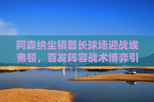 阿森纳坐镇酋长球场迎战埃弗顿,首发阵容战术博弈引关注,阿森纳坐镇酋长球场迎战埃弗顿,首发阵容战术博弈引关注
