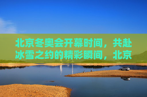 北京冬奥会开幕时间，共赴冰雪之约的精彩瞬间，北京冬奥会开幕，共赴冰雪之约的精彩瞬间
