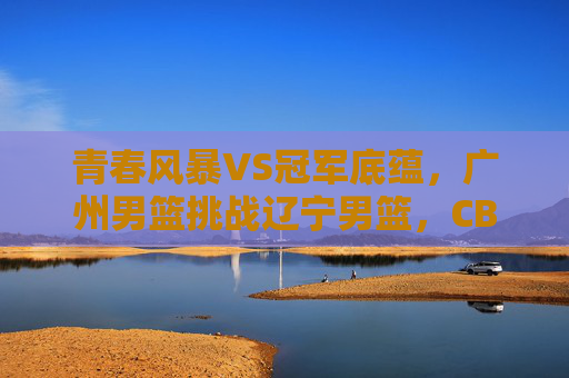 青春风暴VS冠军底蕴,广州男篮挑战辽宁男篮,CBA焦点战前瞻,青春风暴VS冠军底蕴,广州男篮挑战辽宁男篮,CBA焦点战前瞻