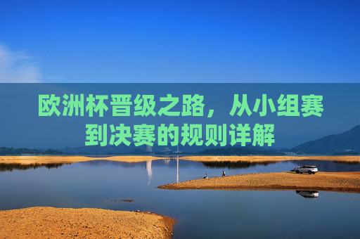 欧洲杯晋级之路,从小组赛到决赛的规则详解