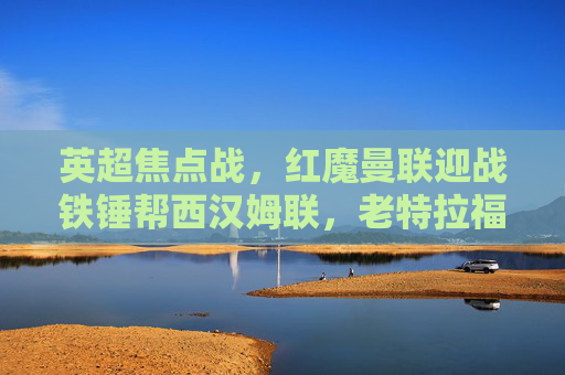 英超焦点战，红魔曼联迎战铁锤帮西汉姆联，老特拉福德的攻防博弈，英超焦点战，红魔曼联坐镇老特拉福德，迎战铁锤帮西汉姆联攻防博弈