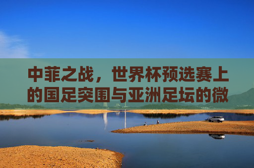 中菲之战,世界杯预选赛上的国足突围与亚洲足坛的微光,中菲之战,世界杯预选赛上的国足突围与亚洲微光
