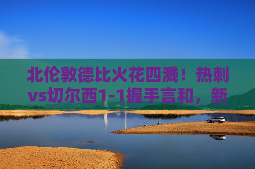北伦敦德比火花四溅！热刺vs切尔西1-1握手言和，新星绝平+老将点射，北伦敦德比，新星绝平+老将点射，热刺1-1切尔西