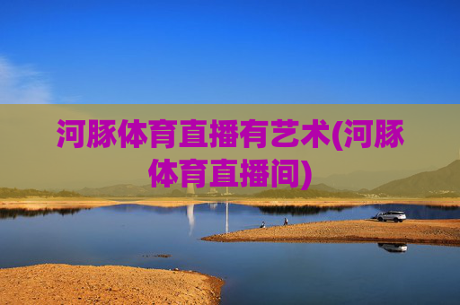 河豚体育直播有艺术(河豚体育直播间)