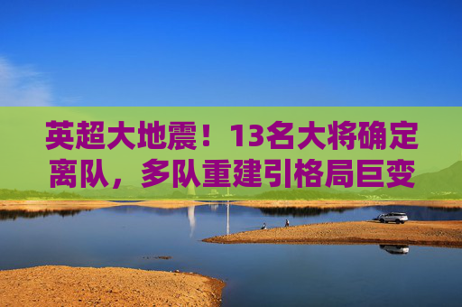 英超大地震！13名大将确定离队，多队重建引格局巨变，英超大地震！13名大将确定离队，多队重建引格局巨变