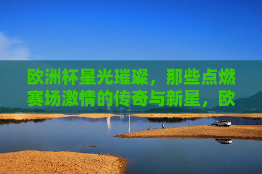 欧洲杯星光璀璨,那些点燃赛场激情的传奇与新星,欧洲杯群星闪耀,传奇与新星点燃赛场激情