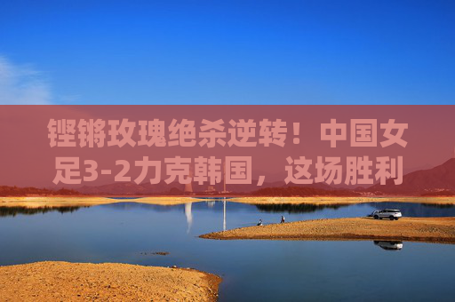 铿锵玫瑰绝杀逆转！中国女足3-2力克韩国，这场胜利燃爆了！铿锵玫瑰绝杀逆转3-2力克韩国，胜利燃爆！