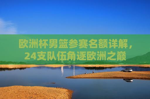欧洲杯男篮参赛名额详解,24支队伍角逐欧洲之巅