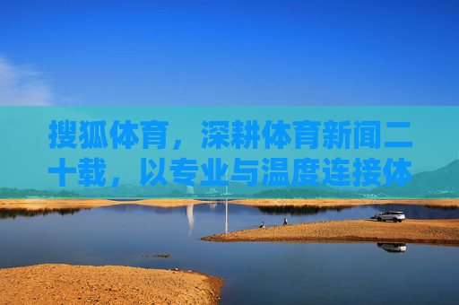 搜狐体育，深耕体育新闻二十载，以专业与温度连接体育与大众，搜狐体育，二十载深耕，以专业温度连接体育大众